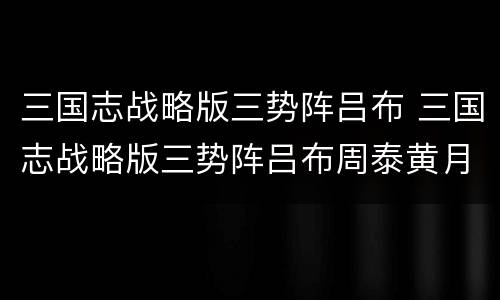 三国志战略版三势阵吕布 三国志战略版三势阵吕布周泰黄月英