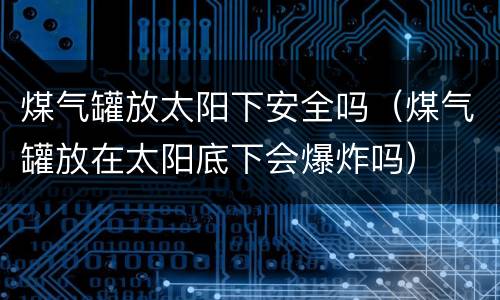 煤气罐放太阳下安全吗（煤气罐放在太阳底下会爆炸吗）