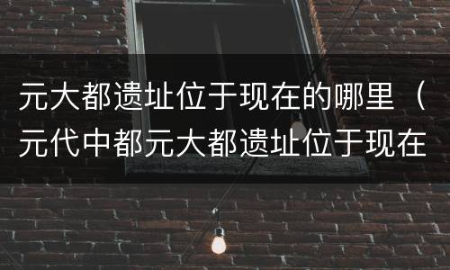 元大都遗址位于现在的哪里（元代中都元大都遗址位于现在的哪里）