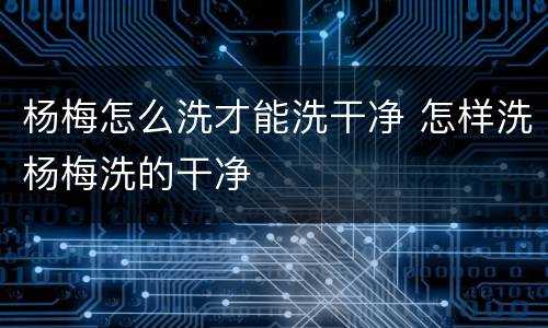 杨梅怎么洗才能洗干净 怎样洗杨梅洗的干净