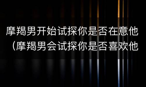 摩羯男开始试探你是否在意他（摩羯男会试探你是否喜欢他吗）