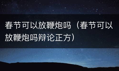 春节可以放鞭炮吗（春节可以放鞭炮吗辩论正方）