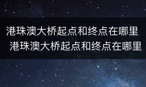 港珠澳大桥起点和终点在哪里 港珠澳大桥起点和终点在哪里啊