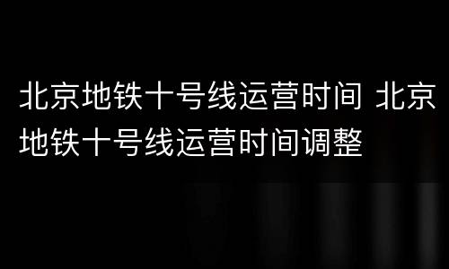 北京地铁十号线运营时间 北京地铁十号线运营时间调整