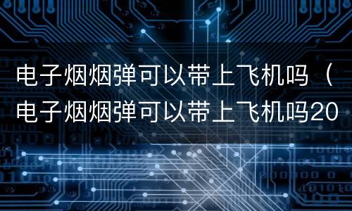 电子烟烟弹可以带上飞机吗（电子烟烟弹可以带上飞机吗2023年）