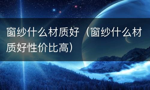 窗纱什么材质好（窗纱什么材质好性价比高）