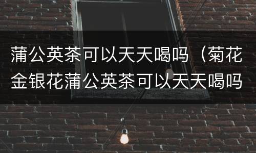 蒲公英茶可以天天喝吗（菊花金银花蒲公英茶可以天天喝吗）