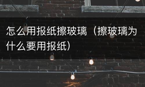 怎么用报纸擦玻璃（擦玻璃为什么要用报纸）