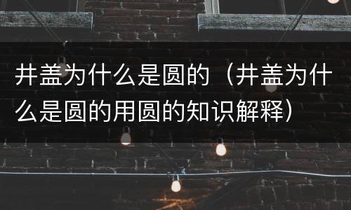 井盖为什么是圆的（井盖为什么是圆的用圆的知识解释）