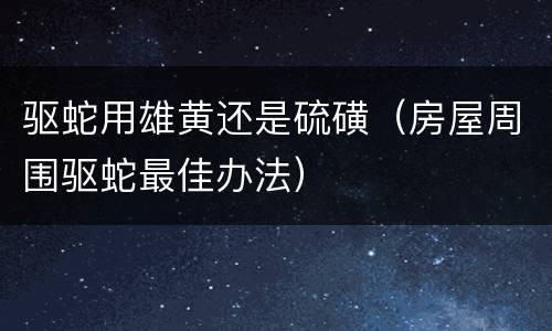 驱蛇用雄黄还是硫磺（房屋周围驱蛇最佳办法）