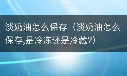 淡奶油怎么保存（淡奶油怎么保存,是冷冻还是冷藏?）