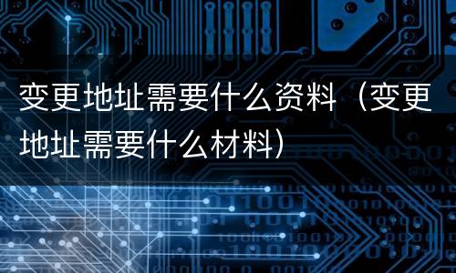 变更地址需要什么资料（变更地址需要什么材料）