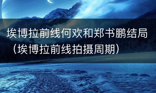 埃博拉前线何欢和郑书鹏结局（埃博拉前线拍摄周期）
