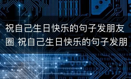 祝自己生日快乐的句子发朋友圈 祝自己生日快乐的句子发朋友圈高情商