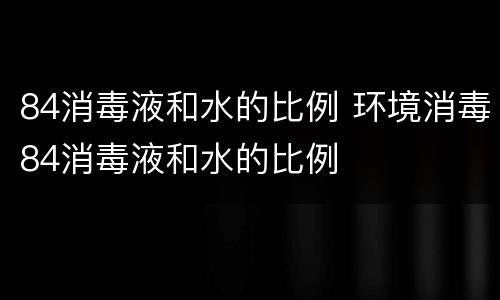 84消毒液和水的比例 环境消毒84消毒液和水的比例