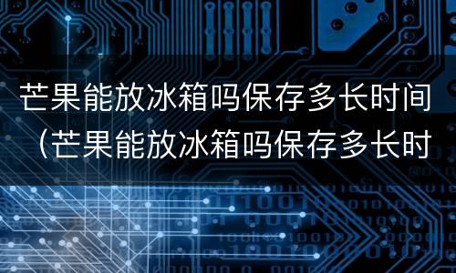 芒果能放冰箱吗保存多长时间（芒果能放冰箱吗保存多长时间可以吃）