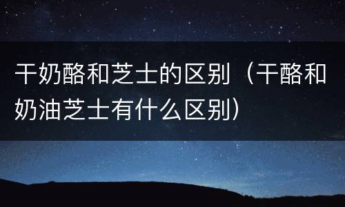 干奶酪和芝士的区别（干酪和奶油芝士有什么区别）