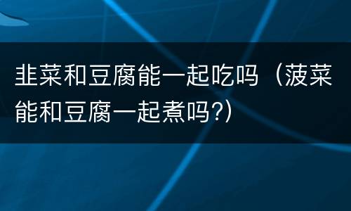 韭菜和豆腐能一起吃吗（菠菜能和豆腐一起煮吗?）