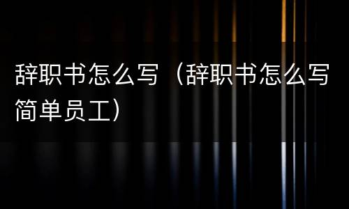 辞职书怎么写（辞职书怎么写简单员工）