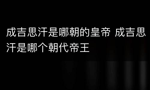 成吉思汗是哪朝的皇帝 成吉思汗是哪个朝代帝王