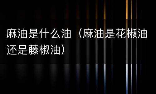 麻油是什么油（麻油是花椒油还是藤椒油）