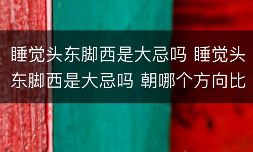 睡觉头东脚西是大忌吗 睡觉头东脚西是大忌吗 朝哪个方向比较好
