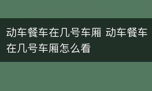 动车餐车在几号车厢 动车餐车在几号车厢怎么看