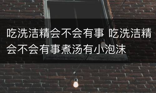 吃洗洁精会不会有事 吃洗洁精会不会有事煮汤有小泡沫