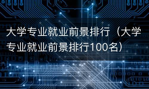 大学专业就业前景排行（大学专业就业前景排行100名）