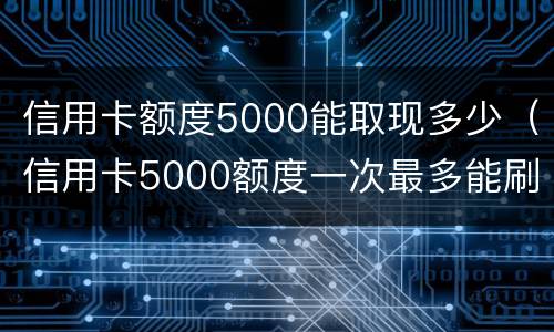 信用卡额度5000能取现多少（信用卡5000额度一次最多能刷多少）