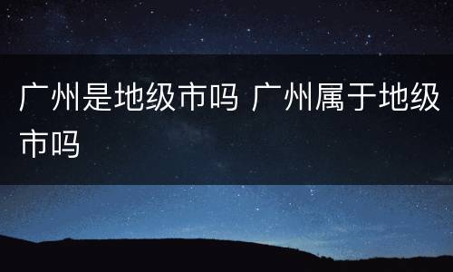 广州是地级市吗 广州属于地级市吗