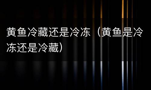 黄鱼冷藏还是冷冻（黄鱼是冷冻还是冷藏）