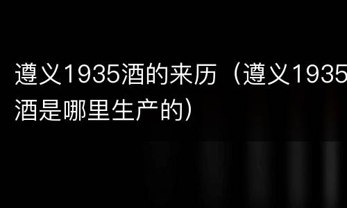 遵义1935酒的来历（遵义1935酒是哪里生产的）