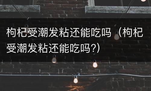 枸杞受潮发粘还能吃吗（枸杞受潮发粘还能吃吗?）
