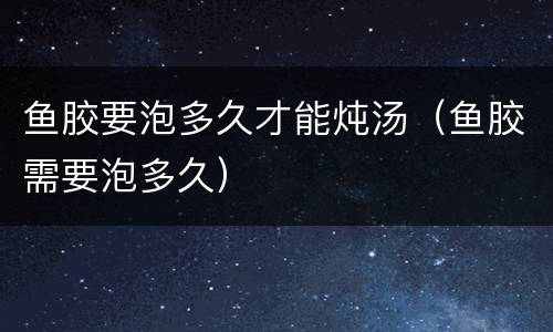 鱼胶要泡多久才能炖汤（鱼胶需要泡多久）