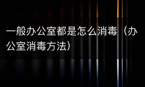 一般办公室都是怎么消毒（办公室消毒方法）