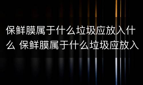 保鲜膜属于什么垃圾应放入什么 保鲜膜属于什么垃圾应放入什么颜色垃圾桶
