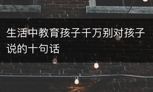生活中教育孩子千万别对孩子说的十句话