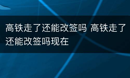 高铁走了还能改签吗 高铁走了还能改签吗现在