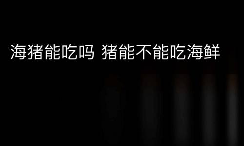 海猪能吃吗 猪能不能吃海鲜