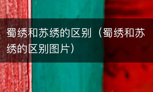 蜀绣和苏绣的区别（蜀绣和苏绣的区别图片）