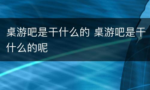 桌游吧是干什么的 桌游吧是干什么的呢