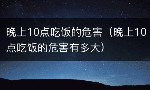 晚上10点吃饭的危害（晚上10点吃饭的危害有多大）