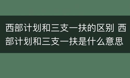西部计划和三支一扶的区别 西部计划和三支一扶是什么意思