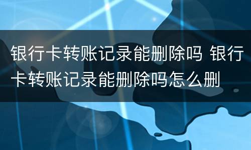 银行卡转账记录能删除吗 银行卡转账记录能删除吗怎么删