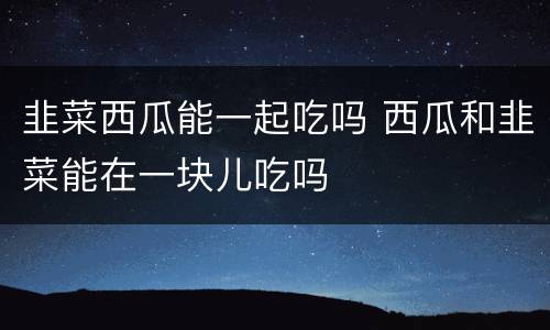 韭菜西瓜能一起吃吗 西瓜和韭菜能在一块儿吃吗