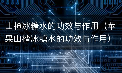 山楂冰糖水的功效与作用（苹果山楂冰糖水的功效与作用）