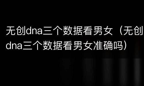 无创dna三个数据看男女（无创dna三个数据看男女准确吗）