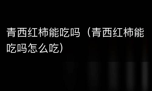 青西红柿能吃吗（青西红柿能吃吗怎么吃）