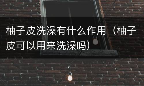 柚子皮洗澡有什么作用（柚子皮可以用来洗澡吗）